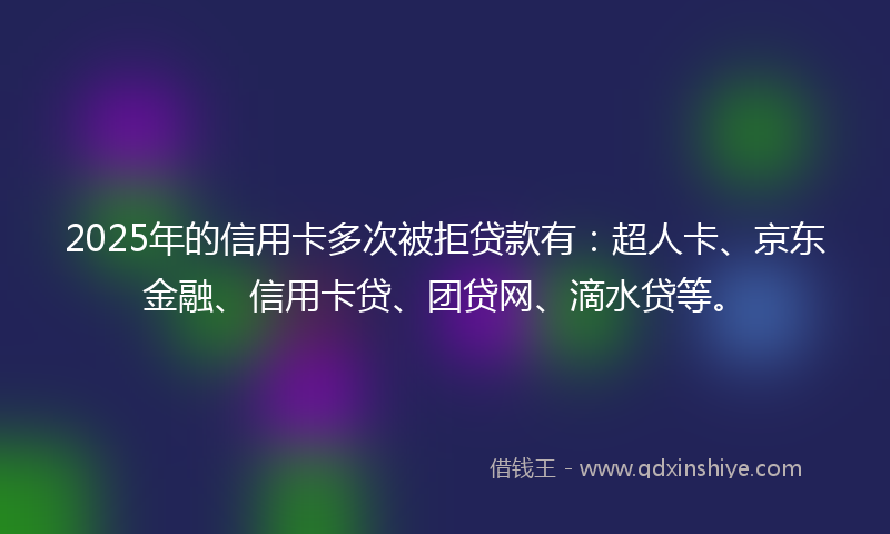 2025年的信用卡多次被拒贷款有：超人卡、京东金融、信用卡贷、团贷网、滴水贷等。