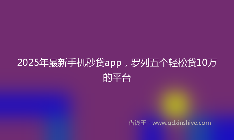 2025年最新手机秒贷app，罗列五个轻松贷10万的平台