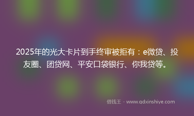 2025年的光大卡片到手终审被拒有：e微贷、投友圈、团贷网、平安口袋银行、你我贷等。