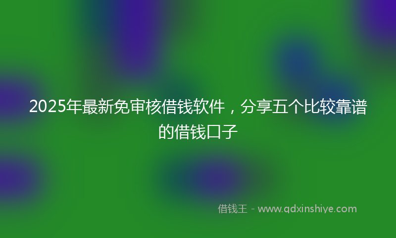 2025年最新免审核借钱软件，分享五个比较靠谱的借钱口子