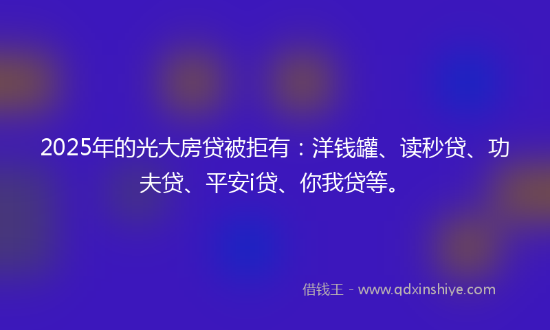2025年的光大房贷被拒有：洋钱罐、读秒贷、功夫贷、平安i贷、你我贷等。