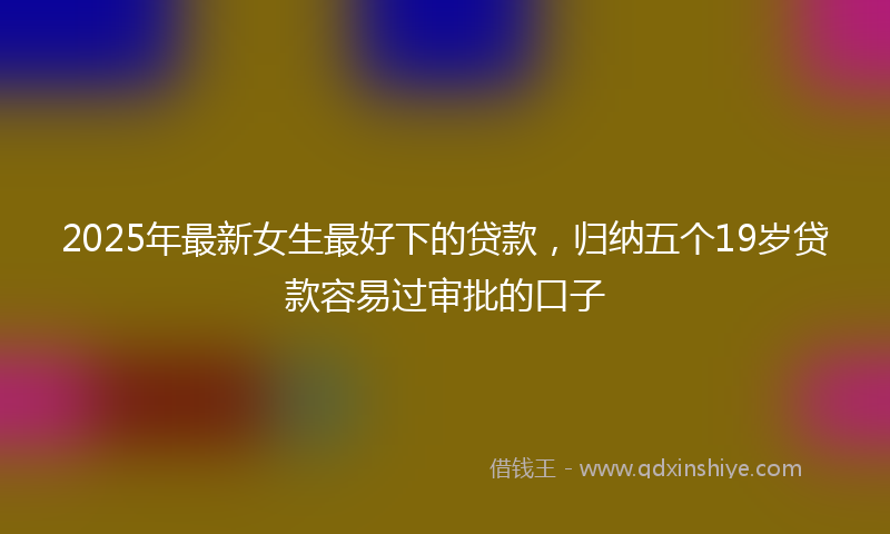 2025年最新女生最好下的贷款，归纳五个19岁贷款容易过审批的口子