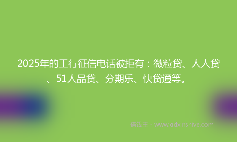 2025年的工行征信电话被拒有：微粒贷、人人贷、51人品贷、分期乐、快贷通等。