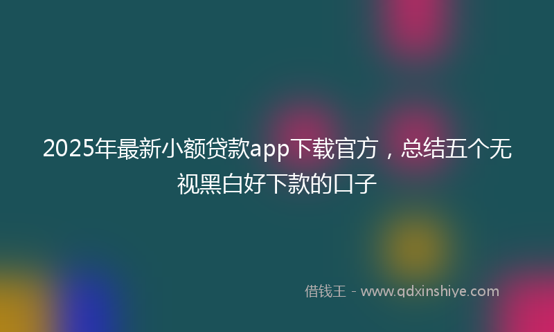 2025年最新小额贷款app下载官方，总结五个无视黑白好下款的口子