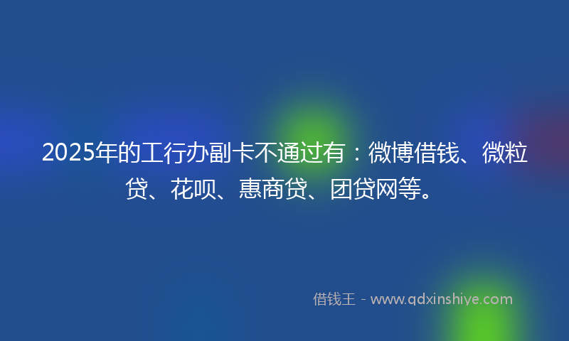 2025年的工行办副卡不通过有：微博借钱、微粒贷、花呗、惠商贷、团贷网等。
