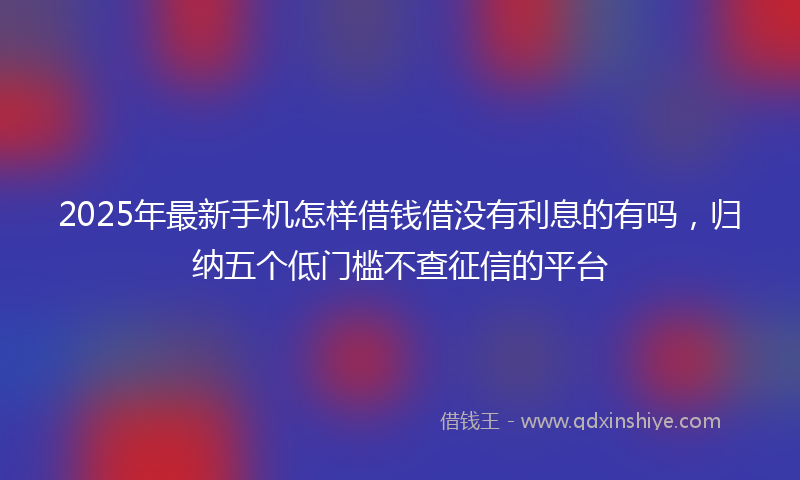 2025年最新手机怎样借钱借没有利息的有吗，归纳五个低门槛不查征信的平台