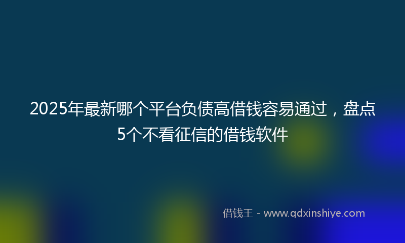 2025年最新哪个平台负债高借钱容易通过，盘点5个不看征信的借钱软件