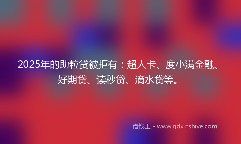2025年的助粒贷被拒有：超人卡、度小满金融、好期贷、读秒贷、滴水贷等。