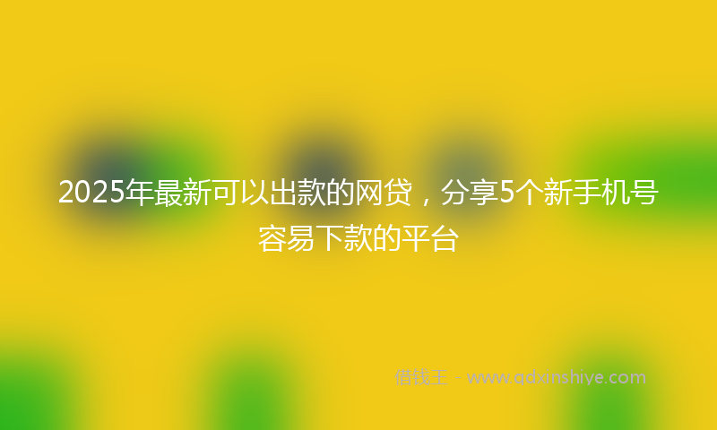 2025年最新可以出款的网贷，分享5个新手机号容易下款的平台