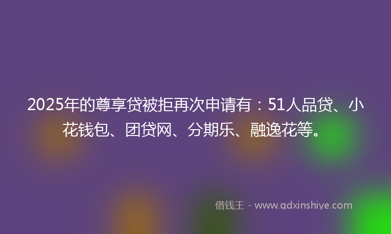 2025年的尊享贷被拒再次申请有：51人品贷、小花钱包、团贷网、分期乐、融逸花等。