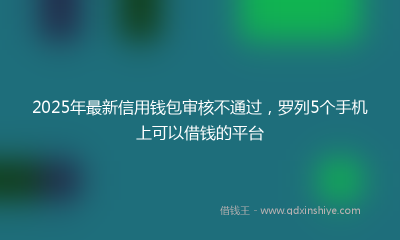 2025年最新信用钱包审核不通过，罗列5个手机上可以借钱的平台