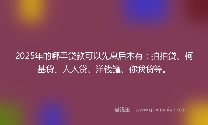 2025年的哪里贷款可以先息后本有：拍拍贷、柯基贷、人人贷、洋钱罐、你我贷等。