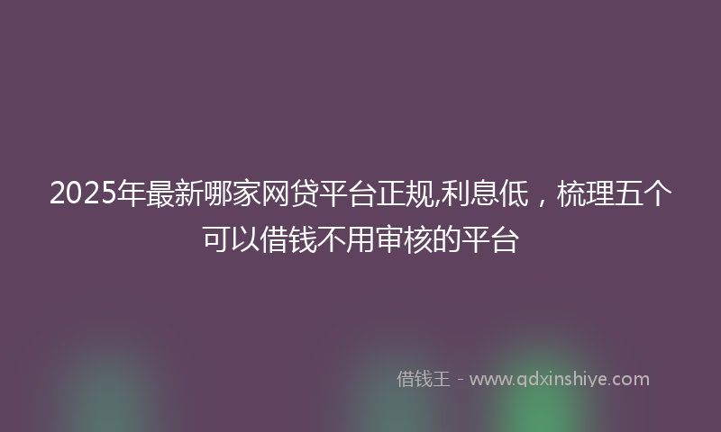 2025年最新哪家网贷平台正规,利息低，梳理五个可以借钱不用审核的平台