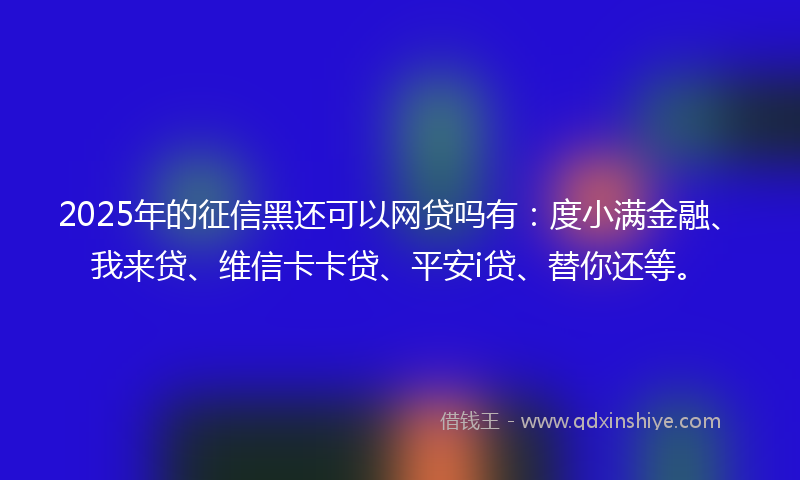 2025年的征信黑还可以网贷吗有：度小满金融、我来贷、维信卡卡贷、平安i贷、替你还等。