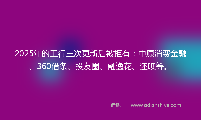 2025年的工行三次更新后被拒有：中原消费金融、360借条、投友圈、融逸花、还呗等。