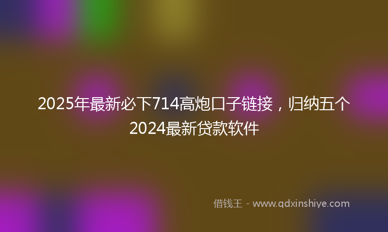 2025年最新必下714高炮口子链接，归纳五个2024最新贷款软件