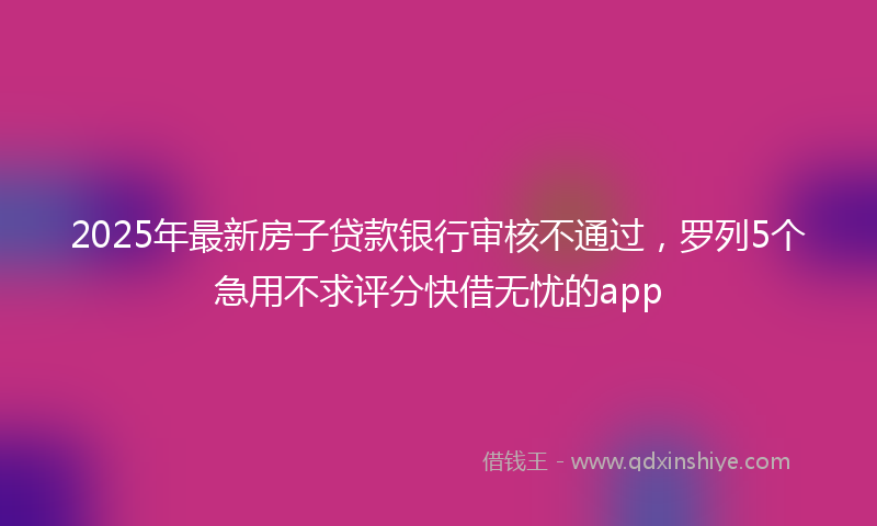 2025年最新房子贷款银行审核不通过，罗列5个急用不求评分快借无忧的app