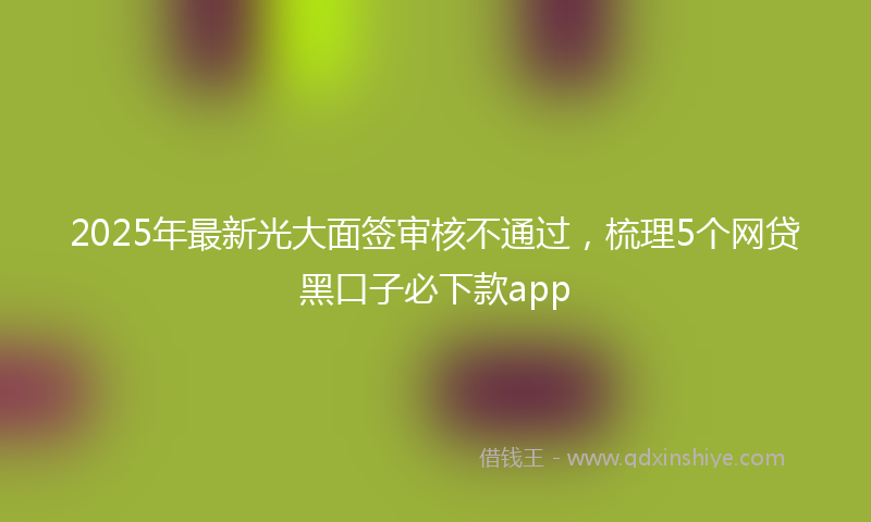 2025年最新光大面签审核不通过，梳理5个网贷黑口子必下款app