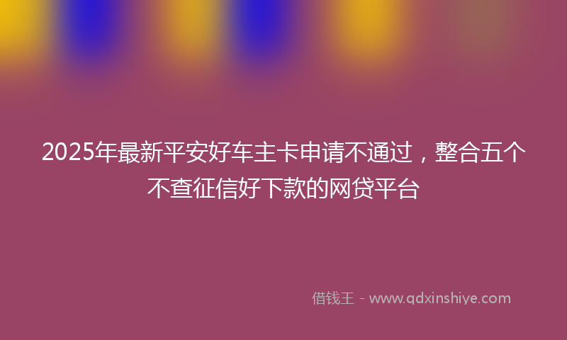 2025年最新平安好车主卡申请不通过，整合五个不查征信好下款的网贷平台