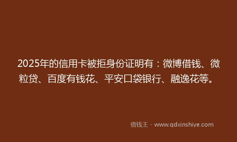 2025年的信用卡被拒身份证明有：微博借钱、微粒贷、百度有钱花、平安口袋银行、融逸花等。