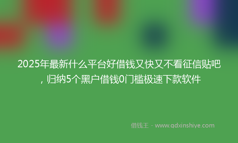 2025年最新什么平台好借钱又快又不看征信贴吧，归纳5个黑户借钱0门槛极速下款软件
