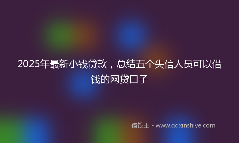 2025年最新小钱贷款，总结五个失信人员可以借钱的网贷口子