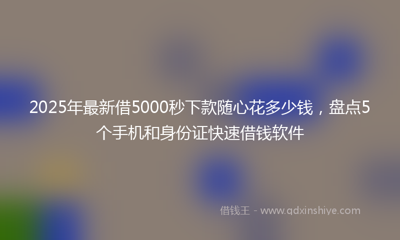 2025年最新借5000秒下款随心花多少钱，盘点5个手机和身份证快速借钱软件