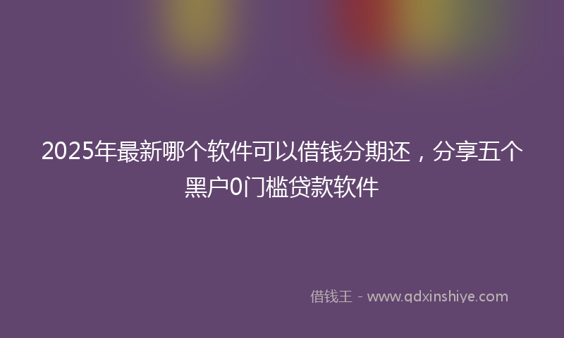 2025年最新哪个软件可以借钱分期还，分享五个黑户0门槛贷款软件