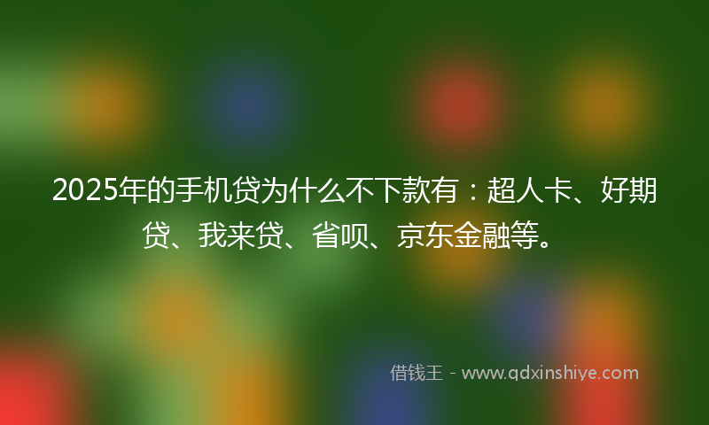 2025年的手机贷为什么不下款有：超人卡、好期贷、我来贷、省呗、京东金融等。