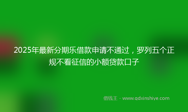 2025年最新分期乐借款申请不通过，罗列五个正规不看征信的小额贷款口子
