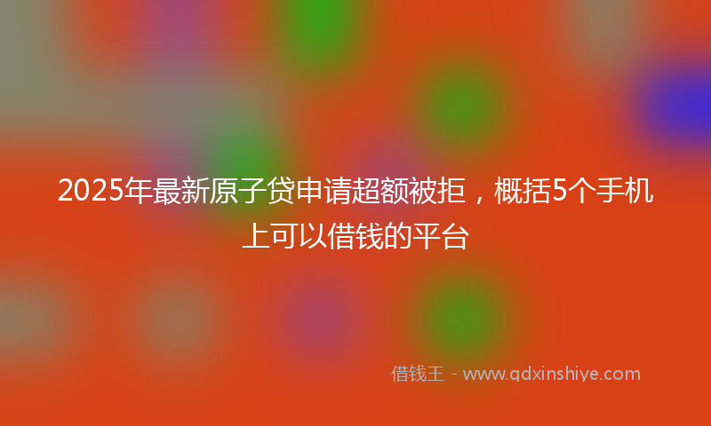 2025年最新原子贷申请超额被拒，概括5个手机上可以借钱的平台