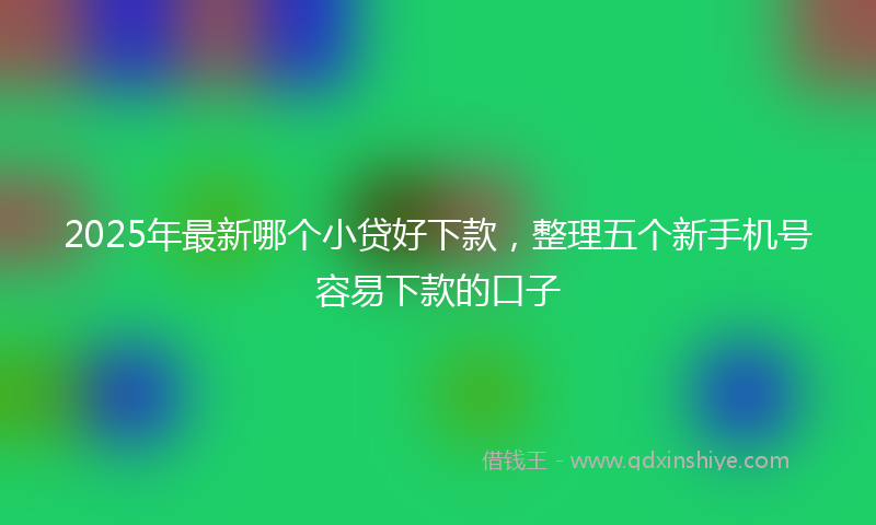 2025年最新哪个小贷好下款，整理五个新手机号容易下款的口子