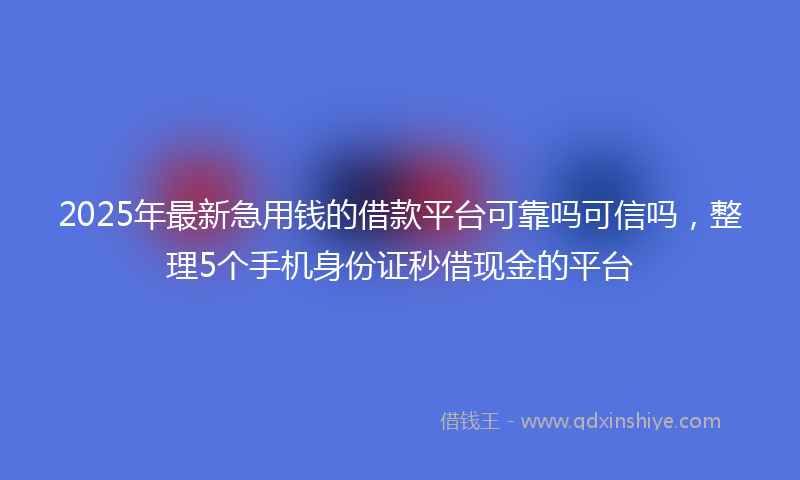 2025年最新急用钱的借款平台可靠吗可信吗，整理5个手机身份证秒借现金的平台