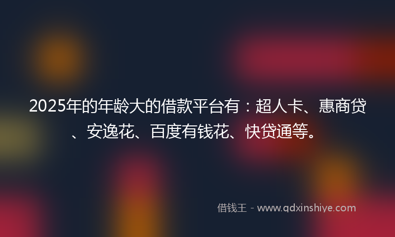 2025年的年龄大的借款平台有：超人卡、惠商贷、安逸花、百度有钱花、快贷通等。