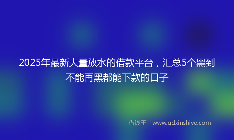2025年最新大量放水的借款平台，汇总5个黑到不能再黑都能下款的口子