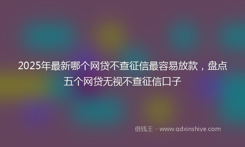 2025年最新哪个网贷不查征信最容易放款，盘点五个网贷无视不查征信口子