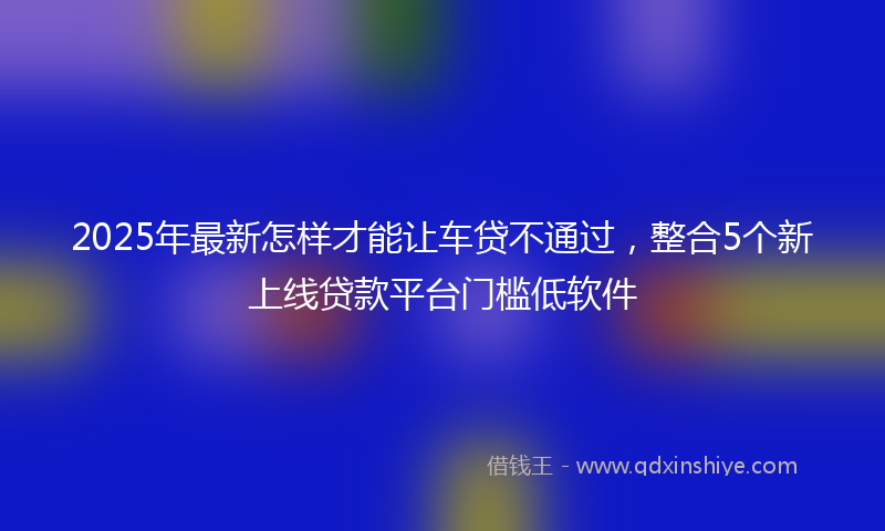 2025年最新怎样才能让车贷不通过，整合5个新上线贷款平台门槛低软件