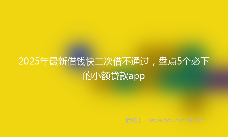 2025年最新借钱快二次借不通过，盘点5个必下的小额贷款app