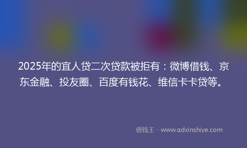 2025年的宜人贷二次贷款被拒有：微博借钱、京东金融、投友圈、百度有钱花、维信卡卡贷等。