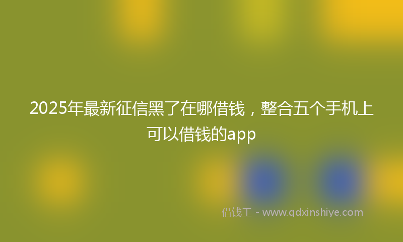 2025年最新征信黑了在哪借钱，整合五个手机上可以借钱的app
