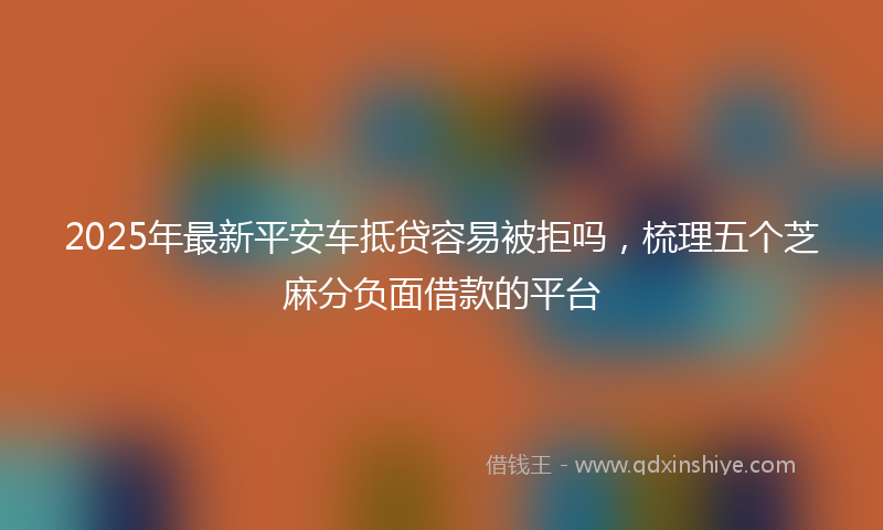 2025年最新平安车抵贷容易被拒吗，梳理五个芝麻分负面借款的平台