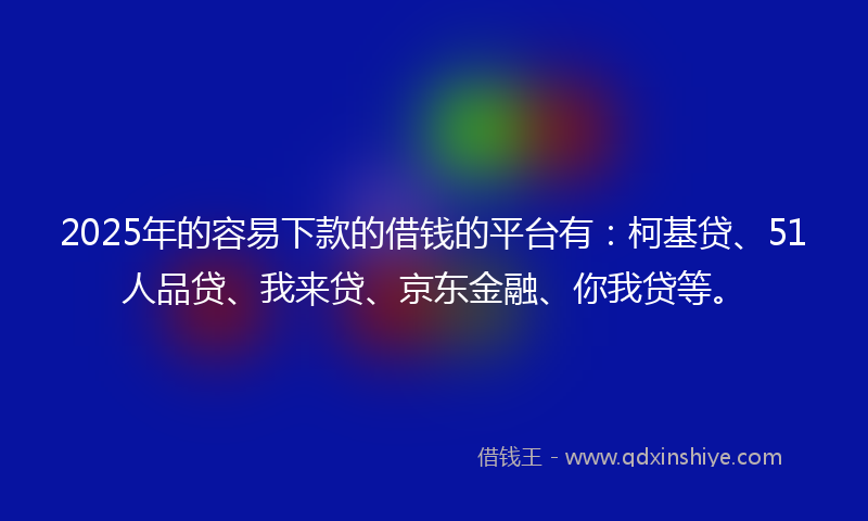 2025年的容易下款的借钱的平台有：柯基贷、51人品贷、我来贷、京东金融、你我贷等。