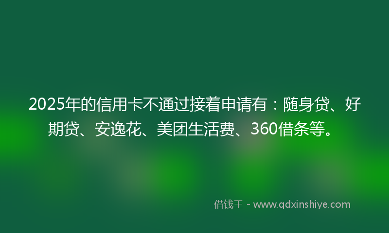 2025年的信用卡不通过接着申请有：随身贷、好期贷、安逸花、美团生活费、360借条等。