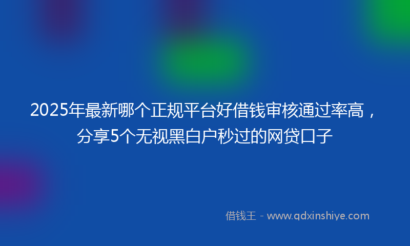 2025年最新哪个正规平台好借钱审核通过率高，分享5个无视黑白户秒过的网贷口子