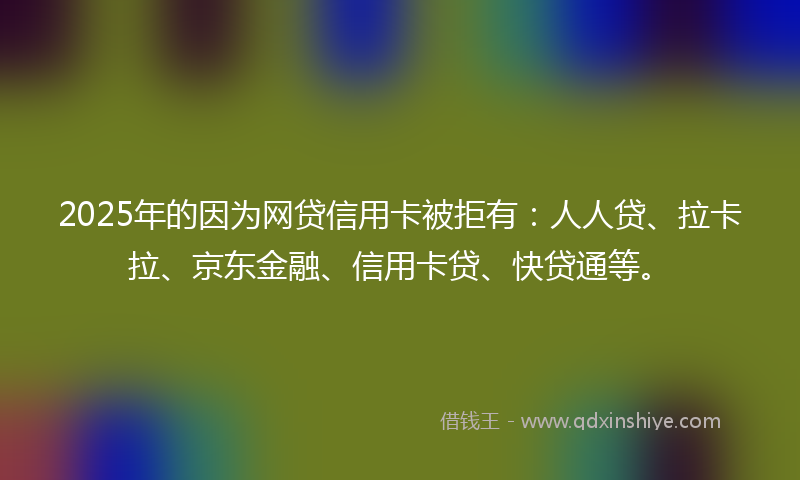 2025年的因为网贷信用卡被拒有：人人贷、拉卡拉、京东金融、信用卡贷、快贷通等。
