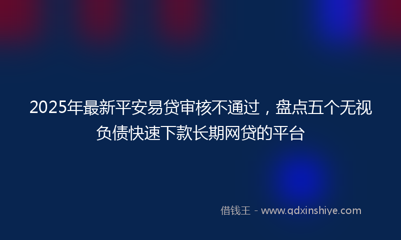 2025年最新平安易贷审核不通过，盘点五个无视负债快速下款长期网贷的平台