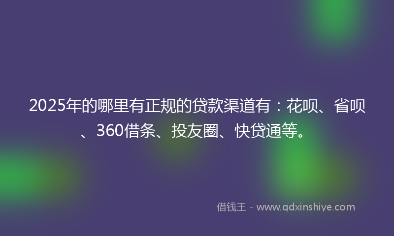 2025年的哪里有正规的贷款渠道有：花呗、省呗、360借条、投友圈、快贷通等。