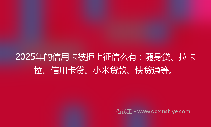 2025年的信用卡被拒上征信么有：随身贷、拉卡拉、信用卡贷、小米贷款、快贷通等。