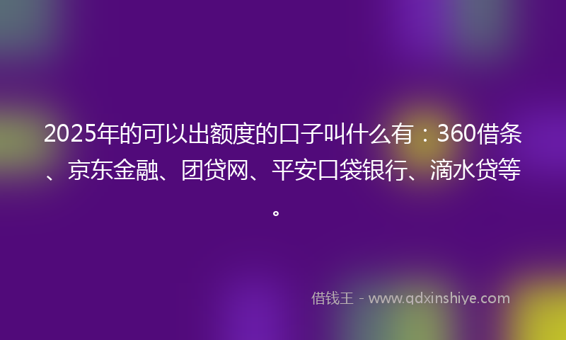 2025年的可以出额度的口子叫什么有：360借条、京东金融、团贷网、平安口袋银行、滴水贷等。