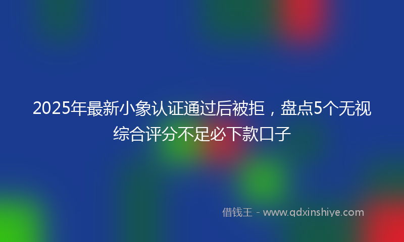 2025年最新小象认证通过后被拒，盘点5个无视综合评分不足必下款口子